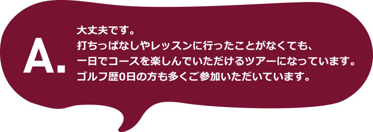 A.大丈夫です。打ちっぱなしやレッスンに行ったことがなくても、一日でコースを楽しんでいただけるツアーになっています。ゴルフ歴0日の方も多くご参加いただいています。