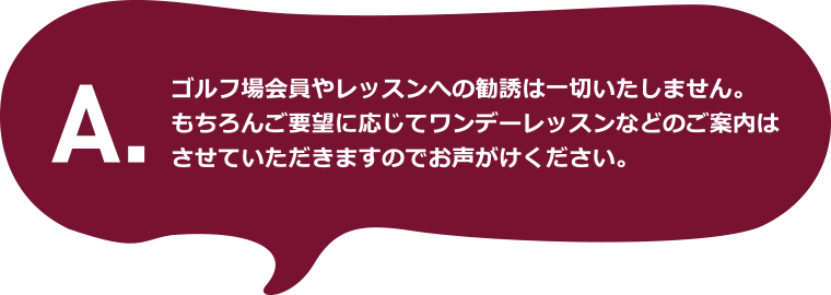 A.ゴルフ場会員やレッスンへの勧誘は一切いたしません。もちろんご要望に応じてワンデーレッスンなどのご案内はさせていただきますのでお声がけください。