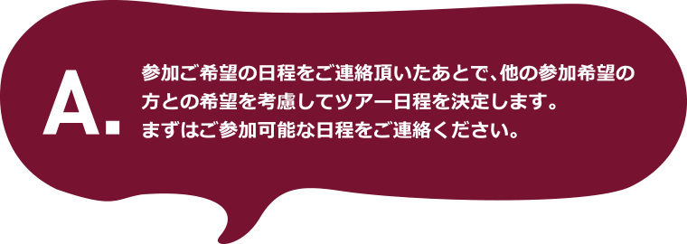 A.参加ご希望の日程をご連絡頂いたあとで、他の参加希望の方との希望を考慮してツアー日程を決定します。まずはご参加可能な日程をご連絡ください。