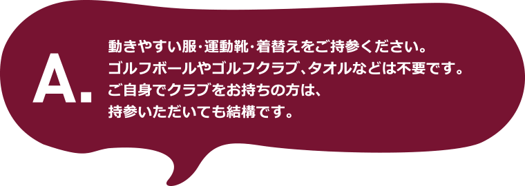 A.動きやすい服・運動靴・着替えをご持参ください。ゴルフボールやゴルフクラブ、タオルなどは不要です。ご自身でクラブをお持ちの方は、持参いただいても結構です。