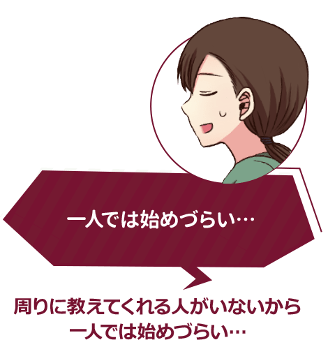 一人では始めづらい… 周りに教えてくれる人がいないから一人では始めづらい…