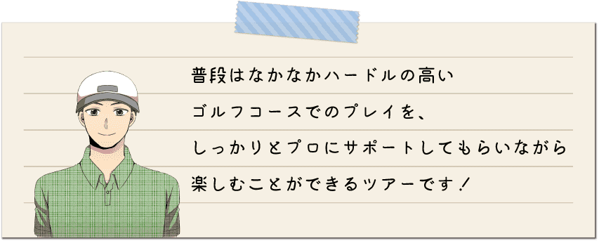 普段はなかなかハードルの高いゴルフコースでのプレイを、しっかりとプロにサポートしてもらいながら楽しむことができるツアーです！