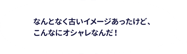 なんとなく古いイメージあったけｄ、こんなにオシャレなんだ！