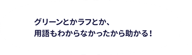 グリーンとかラフとか、用語もわからなかったから助かる！