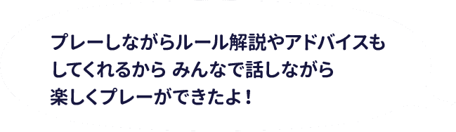 プレーしながらルール解説やアドバイスもしてくれるからみんなで話しながら楽しくプレーができたよ！