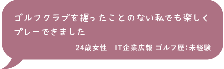 ゴルフクラブを握ったことのない私でも楽しくプレーできました 24歳女性 IT企業広報 ゴルフ歴：未経験