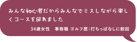 みんな初心者だからみんなでミスしながら楽しくコースを回れました 34歳女性 事務職 ゴルフ歴：打ちっぱなしに数回