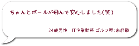 ちゃんとボールが飛んで安心しました（笑）24歳男性 IT企業勤務 ゴルフ歴：未経験