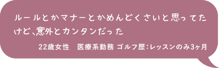 ルールとかマナーとかめんどくさいと思ってたけど、意外とカンタンだった 22歳女性 医療系勤務 ゴルフ歴：レッスンのみ3ヶ月