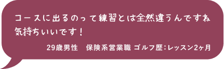 コースに出るのって練習とは全然違うんですね 気持ちいいです！29歳男性 保険系営業職 ゴルフ歴：レッスン2ヶ月