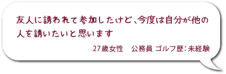 友人に誘われてさんかしたけど、今度は自分が他の人を誘いたいと思います。27歳女性 公務員 ゴルフ歴：未経験