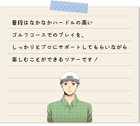 普段はなかなかハードルの高いゴルフコースでのプレイを、しっかりとプロにサポートしてもらいながら楽しむことができるツアーです！