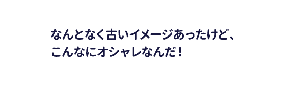 なんとなく古いイメージあったけｄ、こんなにオシャレなんだ！