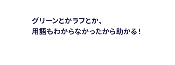 グリーンとかラフとか、用語もわからなかったから助かる！